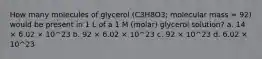 How many molecules of glycerol (C3H8O3; molecular mass = 92) would be present in 1 L of a 1 M (molar) glycerol solution? a. 14 × 6.02 × 10^23 b. 92 × 6.02 × 10^23 c. 92 × 10^23 d. 6.02 × 10^23