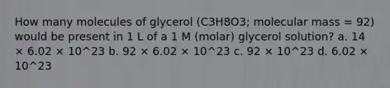 How many molecules of glycerol (C3H8O3; molecular mass = 92) would be present in 1 L of a 1 M (molar) glycerol solution? a. 14 × 6.02 × 10^23 b. 92 × 6.02 × 10^23 c. 92 × 10^23 d. 6.02 × 10^23