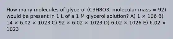 How many molecules of glycerol (C3H8O3; molecular mass = 92) would be present in 1 L of a 1 M glycerol solution? A) 1 × 106 B) 14 × 6.02 × 1023 C) 92 × 6.02 × 1023 D) 6.02 × 1026 E) 6.02 × 1023