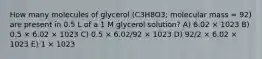 How many molecules of glycerol (C3H8O3; molecular mass = 92) are present in 0.5 L of a 1 M glycerol solution? A) 6.02 × 1023 B) 0.5 × 6.02 × 1023 C) 0.5 × 6.02/92 × 1023 D) 92/2 × 6.02 × 1023 E) 1 × 1023