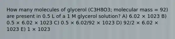 How many molecules of glycerol (C3H8O3; molecular mass = 92) are present in 0.5 L of a 1 M glycerol solution? A) 6.02 × 1023 B) 0.5 × 6.02 × 1023 C) 0.5 × 6.02/92 × 1023 D) 92/2 × 6.02 × 1023 E) 1 × 1023