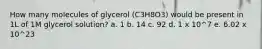 How many molecules of glycerol (C3H8O3) would be present in 1L of 1M glycerol solution? a. 1 b. 14 c. 92 d. 1 x 10^7 e. 6.02 x 10^23