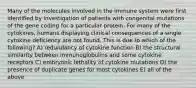 Many of the molecules involved in the immune system were first identified by investigation of patients with congenital mutations of the gene coding for a particular protein. For many of the cytokines, humans displaying clinical consequences of a single cytokine deficiency are not found. This is due to which of the following? A) redundancy of cytokine function B) the structural similarity between immunoglobulins and some cytokine receptors C) embryonic lethality of cytokine mutations D) the presence of duplicate genes for most cytokines E) all of the above