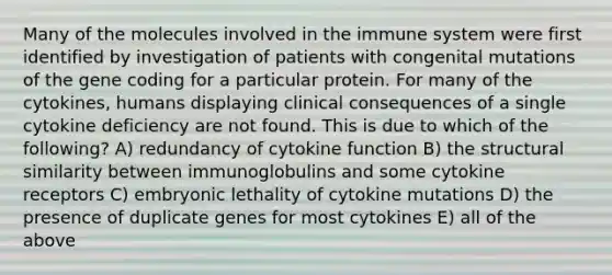 Many of the molecules involved in the immune system were first identified by investigation of patients with congenital mutations of the gene coding for a particular protein. For many of the cytokines, humans displaying clinical consequences of a single cytokine deficiency are not found. This is due to which of the following? A) redundancy of cytokine function B) the structural similarity between immunoglobulins and some cytokine receptors C) embryonic lethality of cytokine mutations D) the presence of duplicate genes for most cytokines E) all of the above