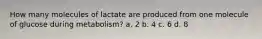 How many molecules of lactate are produced from one molecule of glucose during metabolism? a. 2 b. 4 c. 6 d. 8