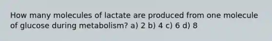 How many molecules of lactate are produced from one molecule of glucose during metabolism? a) 2 b) 4 c) 6 d) 8