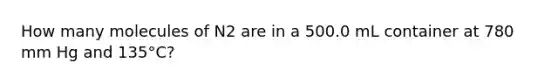 How many molecules of N2 are in a 500.0 mL container at 780 mm Hg and 135°C?