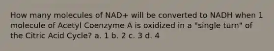 How many molecules of NAD+ will be converted to NADH when 1 molecule of Acetyl Coenzyme A is oxidized in a "single turn" of the Citric Acid Cycle? a. 1 b. 2 c. 3 d. 4