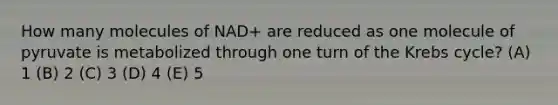 How many molecules of NAD+ are reduced as one molecule of pyruvate is metabolized through one turn of the Krebs cycle? (A) 1 (B) 2 (C) 3 (D) 4 (E) 5