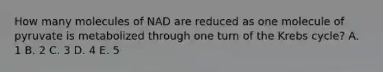 How many molecules of NAD are reduced as one molecule of pyruvate is metabolized through one turn of the Krebs cycle? A. 1 B. 2 C. 3 D. 4 E. 5