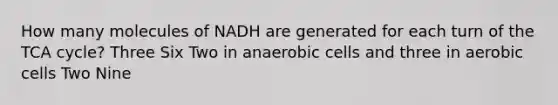 How many molecules of NADH are generated for each turn of the TCA cycle? Three Six Two in anaerobic cells and three in aerobic cells Two Nine