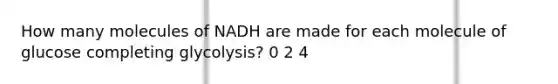 How many molecules of NADH are made for each molecule of glucose completing glycolysis? 0 2 4