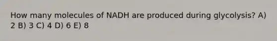 How many molecules of NADH are produced during glycolysis? A) 2 B) 3 C) 4 D) 6 E) 8