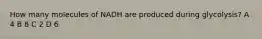 How many molecules of NADH are produced during glycolysis? A 4 B 8 C 2 D 6