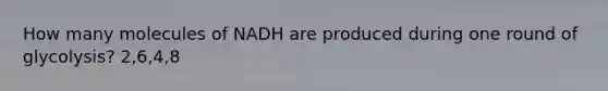 How many molecules of NADH are produced during one round of glycolysis? 2,6,4,8