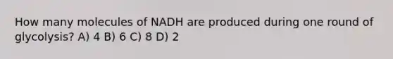 How many molecules of NADH are produced during one round of glycolysis? A) 4 B) 6 C) 8 D) 2