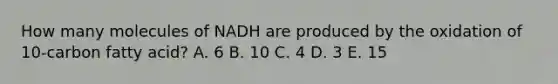 How many molecules of NADH are produced by the oxidation of 10-carbon fatty acid? A. 6 B. 10 C. 4 D. 3 E. 15