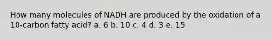 How many molecules of NADH are produced by the oxidation of a 10-carbon fatty acid? a. 6 b. 10 c. 4 d. 3 e. 15