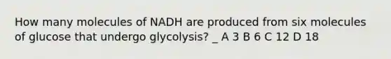 How many molecules of NADH are produced from six molecules of glucose that undergo glycolysis? _ A 3 B 6 C 12 D 18