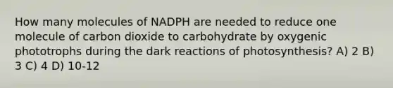 How many molecules of NADPH are needed to reduce one molecule of carbon dioxide to carbohydrate by oxygenic phototrophs during the dark reactions of photosynthesis? A) 2 B) 3 C) 4 D) 10-12