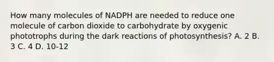 How many molecules of NADPH are needed to reduce one molecule of carbon dioxide to carbohydrate by oxygenic phototrophs during the dark reactions of photosynthesis? A. 2 B. 3 C. 4 D. 10-12