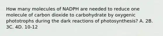 How many molecules of NADPH are needed to reduce one molecule of carbon dioxide to carbohydrate by oxygenic phototrophs during the dark reactions of photosynthesis? A. 2B. 3C. 4D. 10-12