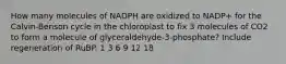 How many molecules of NADPH are oxidized to NADP+ for the Calvin-Benson cycle in the chloroplast to fix 3 molecules of CO2 to form a molecule of glyceraldehyde-3-phosphate? Include regeneration of RuBP. 1 3 6 9 12 18