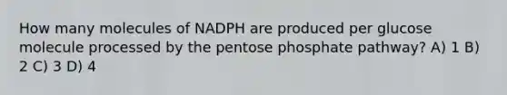 How many molecules of NADPH are produced per glucose molecule processed by <a href='https://www.questionai.com/knowledge/kU2OmaBWIM-the-pentose-phosphate-pathway' class='anchor-knowledge'>the pentose phosphate pathway</a>? A) 1 B) 2 C) 3 D) 4