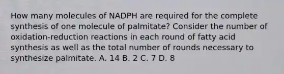 How many molecules of NADPH are required for the complete synthesis of one molecule of palmitate? Consider the number of oxidation-reduction reactions in each round of fatty acid synthesis as well as the total number of rounds necessary to synthesize palmitate. A. 14 B. 2 C. 7 D. 8