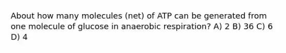 About how many molecules (net) of ATP can be generated from one molecule of glucose in anaerobic respiration? A) 2 B) 36 C) 6 D) 4