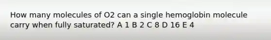 How many molecules of O2 can a single hemoglobin molecule carry when fully saturated? A 1 B 2 C 8 D 16 E 4