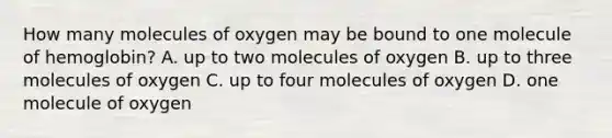 How many molecules of oxygen may be bound to one molecule of hemoglobin? A. up to two molecules of oxygen B. up to three molecules of oxygen C. up to four molecules of oxygen D. one molecule of oxygen