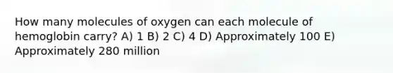 How many molecules of oxygen can each molecule of hemoglobin carry? A) 1 B) 2 C) 4 D) Approximately 100 E) Approximately 280 million