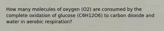 How many molecules of oxygen (O2) are consumed by the complete oxidation of glucose (C6H12O6) to carbon dioxide and water in aerobic respiration?