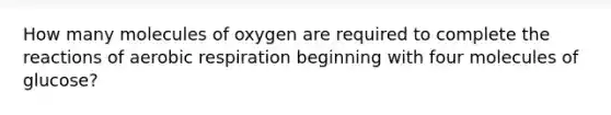 How many molecules of oxygen are required to complete the reactions of aerobic respiration beginning with four molecules of glucose?