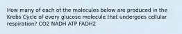 How many of each of the molecules below are produced in the Krebs Cycle of every glucose molecule that undergoes cellular respiration? CO2 NADH ATP FADH2