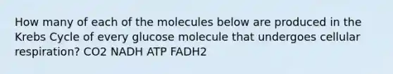 How many of each of the molecules below are produced in the Krebs Cycle of every glucose molecule that undergoes cellular respiration? CO2 NADH ATP FADH2