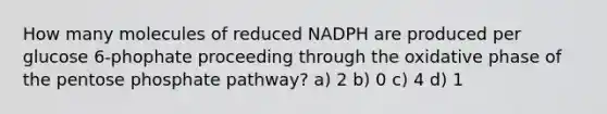 How many molecules of reduced NADPH are produced per glucose 6-phophate proceeding through the oxidative phase of the pentose phosphate pathway? a) 2 b) 0 c) 4 d) 1