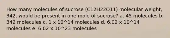 How many molecules of sucrose (C12H22O11) molecular weight, 342, would be present in one mole of sucrose? a. 45 molecules b. 342 molecules c. 1 x 10^14 molecules d. 6.02 x 10^14 molecules e. 6.02 x 10^23 molecules