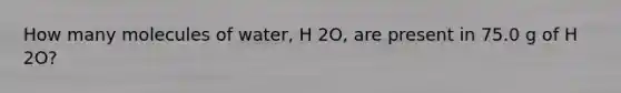 How many molecules of water, H 2O, are present in 75.0 g of H 2O?