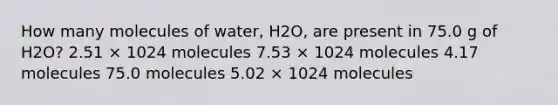 How many molecules of water, H2O, are present in 75.0 g of H2O? 2.51 × 1024 molecules 7.53 × 1024 molecules 4.17 molecules 75.0 molecules 5.02 × 1024 molecules