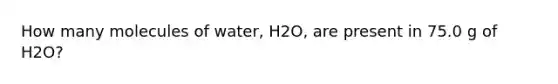 How many molecules of water, H2O, are present in 75.0 g of H2O?