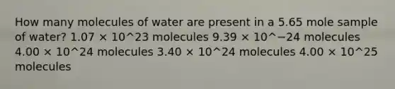 How many molecules of water are present in a 5.65 mole sample of water? 1.07 × 10^23 molecules 9.39 × 10^−24 molecules 4.00 × 10^24 molecules 3.40 × 10^24 molecules 4.00 × 10^25 molecules