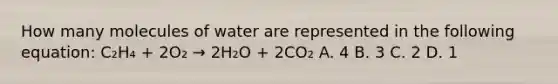 How many molecules of water are represented in the following equation: C₂H₄ + 2O₂ → 2H₂O + 2CO₂ A. 4 B. 3 C. 2 D. 1