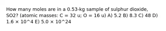 How many moles are in a 0.53-kg sample of sulphur dioxide, SO2? (<a href='https://www.questionai.com/knowledge/k6F2qwrmRJ-atomic-masses' class='anchor-knowledge'>atomic masses</a>: C = 32 u; O = 16 u) A) 5.2 B) 8.3 C) 48 D) 1.6 × 10^4 E) 5.0 × 10^24