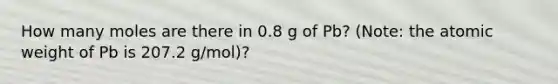 How many moles are there in 0.8 g of Pb? (Note: the atomic weight of Pb is 207.2 g/mol)?