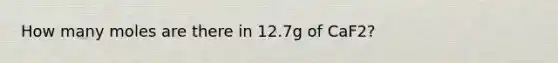 How many moles are there in 12.7g of CaF2?