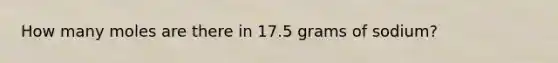 How many moles are there in 17.5 grams of sodium?