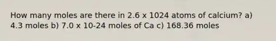 How many moles are there in 2.6 x 1024 atoms of calcium? a) 4.3 moles b) 7.0 x 10-24 moles of Ca c) 168.36 moles