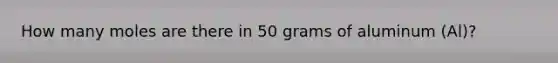 How many moles are there in 50 grams of aluminum (Al)?